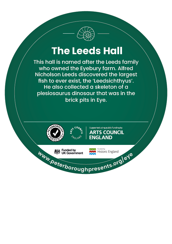 A green circle design for the digging down, building up heritage trail. The design includes an icon of a fossil followed by text reading The Leeds Hall This hall is named after the Leeds family who owned the Eyebury farm. Alfred Nicholson Leeds discovered the largest fish to ever exist, the ‘Leedsichthyus’. He also collected a skeleton of a plesiosaurus dinosaur that was in the brick pits in Eye. Along the bottom are logos for Peterborough presents, Arts council england and historic england.