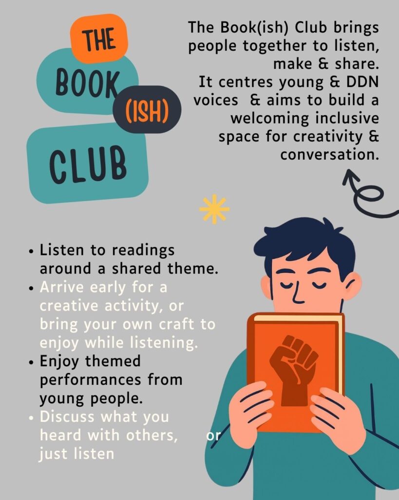 Grey illustrated poster advertising the bookish club. Artwork of a person holding up a book with a fist icon on the cover. Text includes 'The Book(ish) Club brings people together to listen,
make & share.
It centres young & DDN voices & aims to build a welcoming inclusive space for creativity &
conversation.'