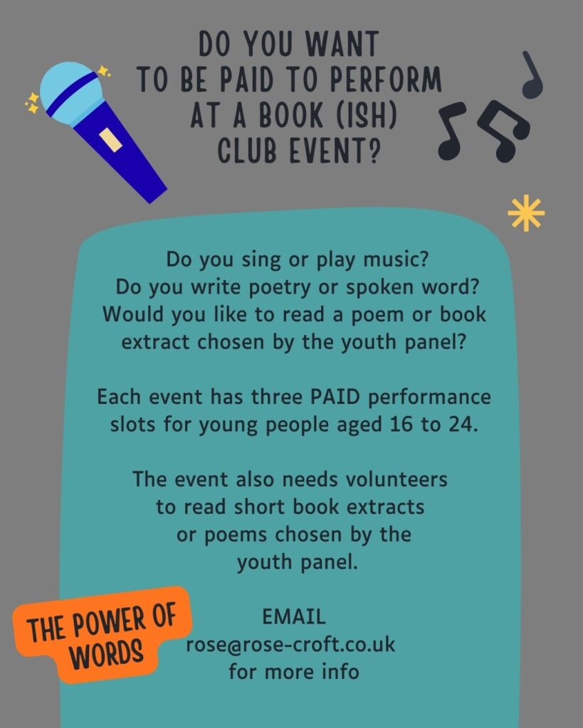Grey illustrated poster for Bookish Club. Microphone and music icons on the design. Text includes 'DO YOU WANT
TO BE PAID TO PERFORM AT A BOOK(ISH) CLUB EVENT? Do you sing or play music?
Do you write poetry or spoken word?
Would you like to read a poem or book extract chosen by the youth panel?
Each event has three PAID performance slots for young people aged 16 to 24.
The event also needs volunteers to read short book extracts or poems chosen by the youth panel.
THE POWER OF WORDS
EMAIL
rosearose-croft.co.uk
for more info'