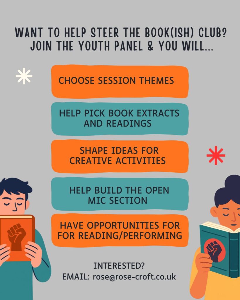 Illustrated poster for Bookish Club, featuring two illustrated people reading books with fist icons on the front. Text includes 'WANT TO HELP STEER THE BOOK(ISH) CLUB? JOIN THE YOUTH PANEL & YOU WILL... CHOOSE SESSION THEMES
HELP PICK BOOK EXTRACTS
AND READINGS
SHAPE IDEAS FOR CREATIVE ACTIVITIES
HELP BUILD THE OPEN
MIC SECTION
HAVE OPPORTUNITIES FOR FOR READING/PERFORMING
INTERESTED?
EMAIL: rose@rose-croft.co.uk'