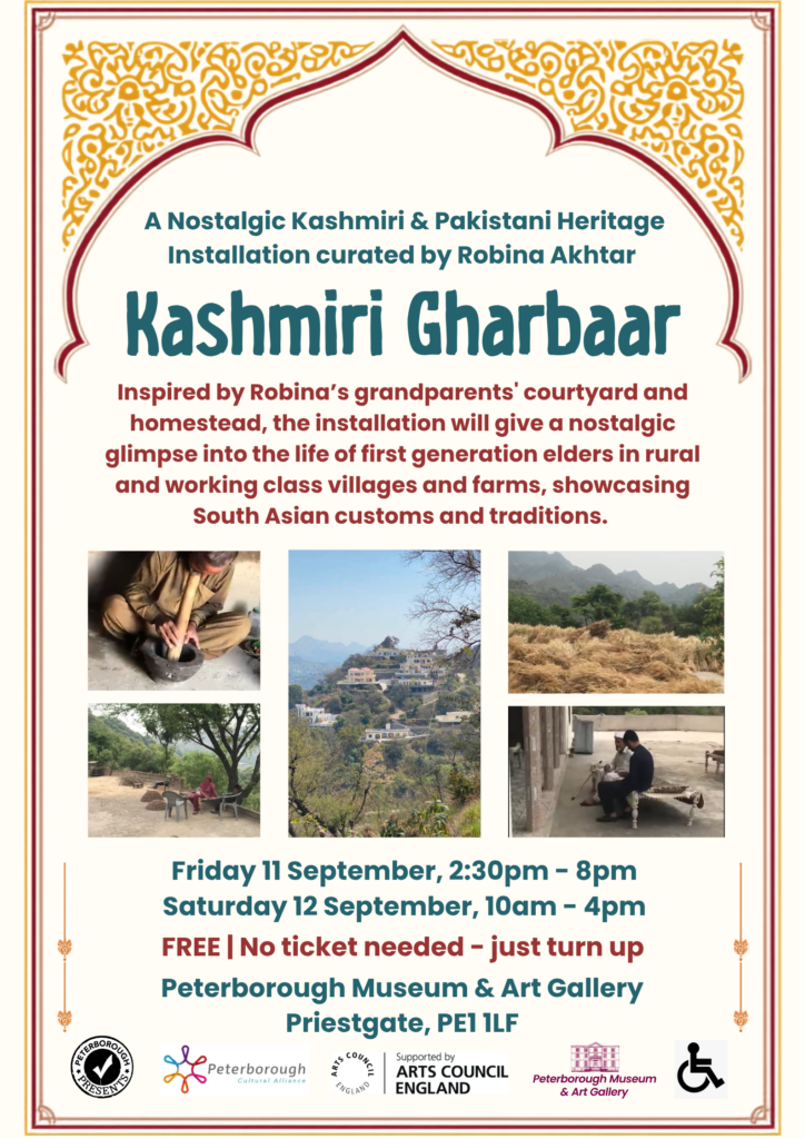 A South Asian style bordered poster about Kashmiri Ghurbaar. Wording includes: "Kashmiri Gharbaar is an insight into the daily life of Kashmiri & Pakistani furnishings, customs and traditions. Installation designed and curated by Robina Akhtar, supported by Peterborough Presents. Inspired by Robina’s grandparents' courtyard and homestead, the installation will give a nostalgic glimpse into the life of first generation elders in rural and working class villages and farms, as well as an insight into both historic and present everyday lifestyles. Expect a vibrant and creative collection of colourful South Asian objects and patterns, many of which handmade by local residents or their families back home." The phtotos within the middle are of Robina's family homestead. Top left, someone is working with a large pestle and mortar, in the middle is a beautiful zoomed out view of the house on the large hill, and top right is a picture of all the hay/straw thats been harvested, and bottom right is 2 people sitting on a traditional outdoor couch-bed in the courtyard.
